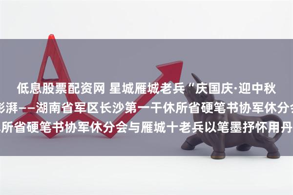 低息股票配资网 星城雁城老兵“庆国庆·迎中秋”书画交流笔会激 情澎湃——湖南省军区长沙第一干休所省硬笔书协军休分会与雁城十老兵以笔墨抒怀用丹青献礼