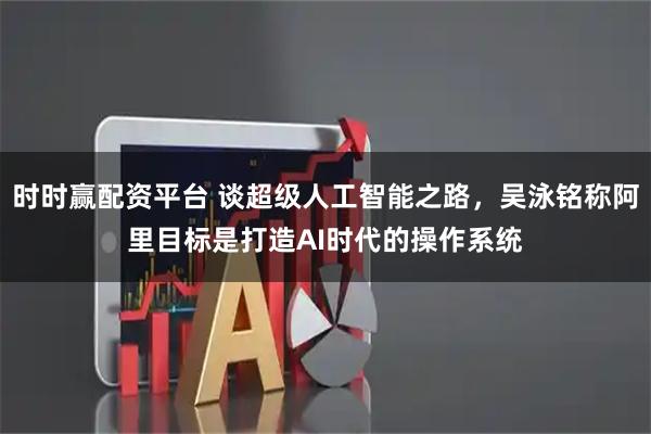 时时赢配资平台 谈超级人工智能之路，吴泳铭称阿里目标是打造AI时代的操作系统