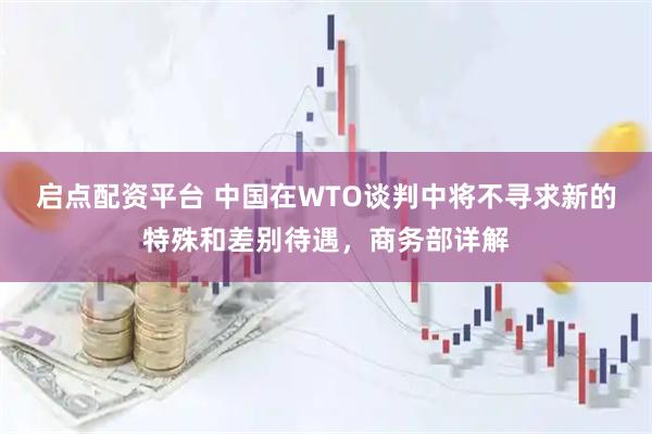 启点配资平台 中国在WTO谈判中将不寻求新的特殊和差别待遇，商务部详解