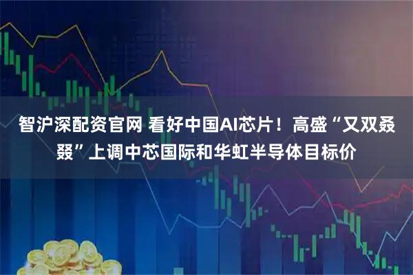 智沪深配资官网 看好中国AI芯片！高盛“又双叒叕”上调中芯国际和华虹半导体目标价