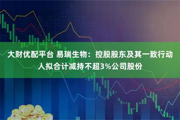 大财优配平台 易瑞生物：控股股东及其一致行动人拟合计减持不超3%公司股份