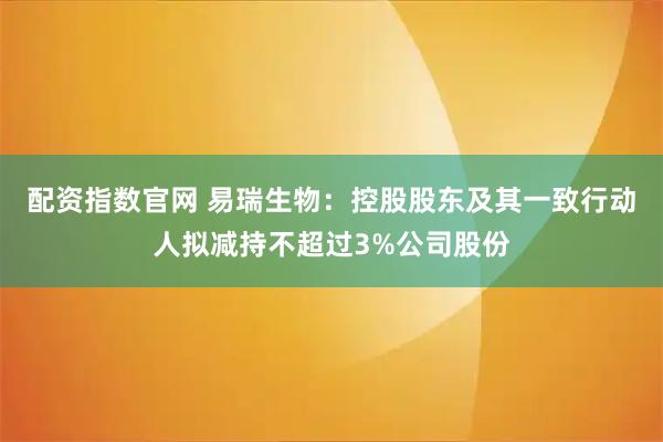 配资指数官网 易瑞生物：控股股东及其一致行动人拟减持不超过3%公司股份
