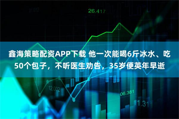 鑫海策略配资APP下载 他一次能喝6斤冰水、吃50个包子，不听医生劝告，35岁便英年早逝