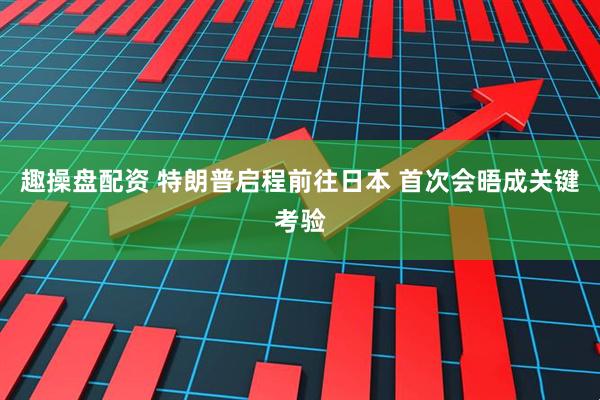 趣操盘配资 特朗普启程前往日本 首次会晤成关键考验
