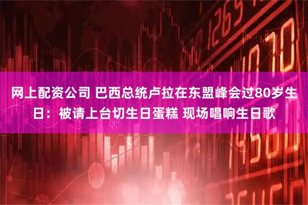 网上配资公司 巴西总统卢拉在东盟峰会过80岁生日：被请上台切生日蛋糕 现场唱响生日歌