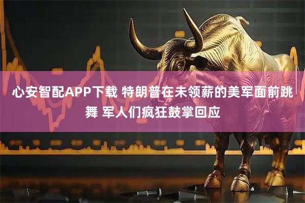 心安智配APP下载 特朗普在未领薪的美军面前跳舞 军人们疯狂鼓掌回应