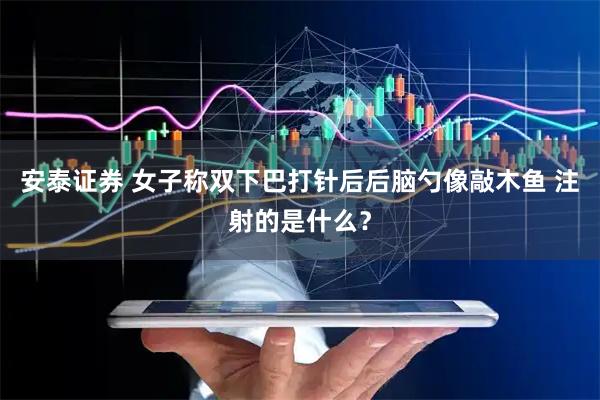 安泰证券 女子称双下巴打针后后脑勺像敲木鱼 注射的是什么？