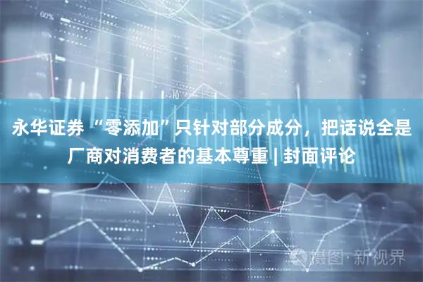 永华证券 “零添加”只针对部分成分，把话说全是厂商对消费者的基本尊重 | 封面评论