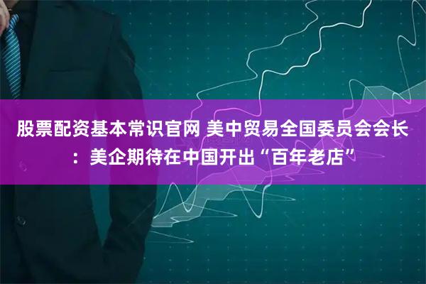 股票配资基本常识官网 美中贸易全国委员会会长：美企期待在中国开出“百年老店”