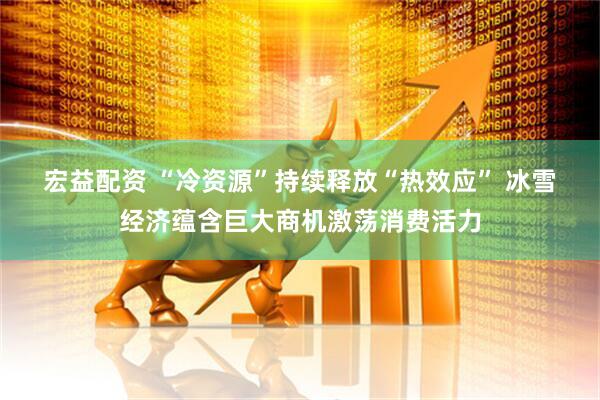 宏益配资 “冷资源”持续释放“热效应” 冰雪经济蕴含巨大商机激荡消费活力