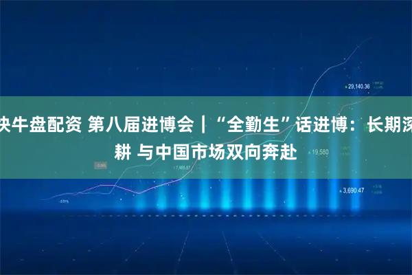 快牛盘配资 第八届进博会｜“全勤生”话进博：长期深耕&#32;与中国市场双向奔赴