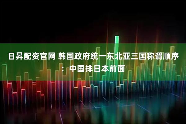 日昇配资官网 韩国政府统一东北亚三国称谓顺序：中国排日本前面