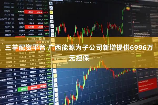 三羊配资平台 广西能源为子公司新增提供6996万元担保