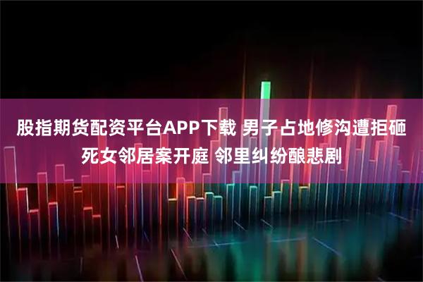 股指期货配资平台APP下载 男子占地修沟遭拒砸死女邻居案开庭 邻里纠纷酿悲剧