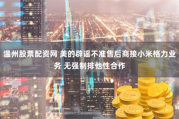 温州股票配资网 美的辟谣不准售后商接小米格力业务 无强制排他性合作