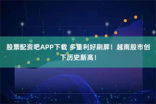 股票配资吧APP下载 多重利好刷屏！越南股市创下历史新高！