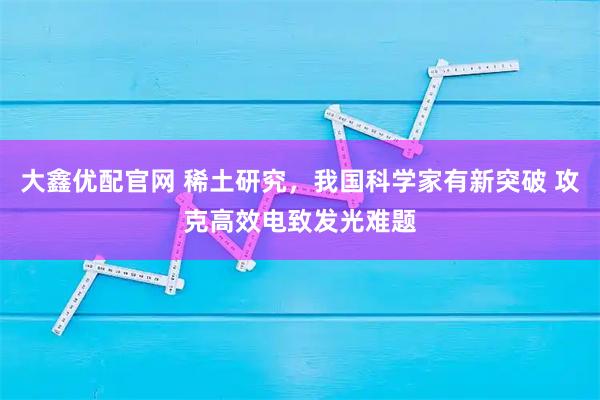 大鑫优配官网 稀土研究，我国科学家有新突破 攻克高效电致发光难题