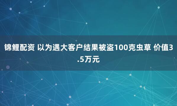 锦鲤配资 以为遇大客户结果被盗100克虫草 价值3.5万元
