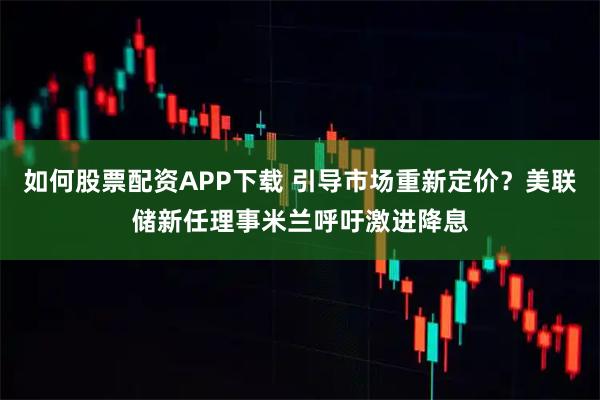如何股票配资APP下载 引导市场重新定价？美联储新任理事米兰呼吁激进降息