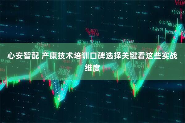 心安智配 产康技术培训口碑选择关键看这些实战维度