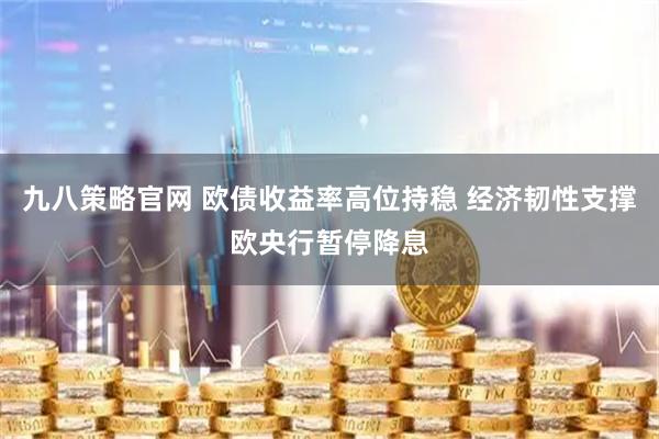 九八策略官网 欧债收益率高位持稳 经济韧性支撑欧央行暂停降息
