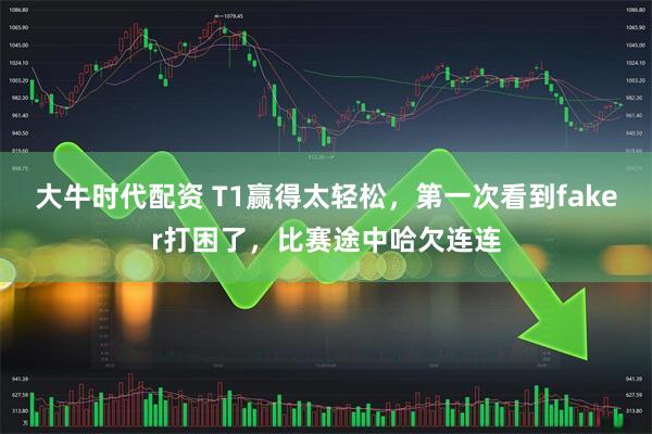大牛时代配资 T1赢得太轻松，第一次看到faker打困了，比赛途中哈欠连连