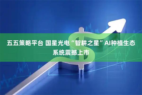 五五策略平台 国星光电“智耕之星”AI种植生态系统震撼上市
