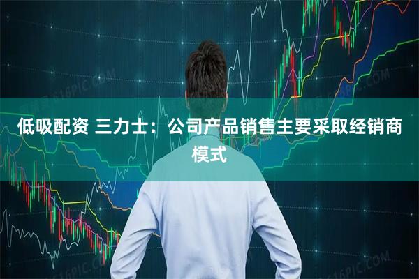 低吸配资 三力士：公司产品销售主要采取经销商模式
