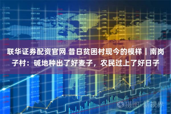 联华证券配资官网 昔日贫困村现今的模样｜南岗子村：碱地种出了好麦子，农民过上了好日子