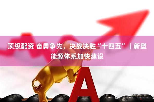 顶级配资 奋勇争先，决战决胜“十四五”｜新型能源体系加快建设