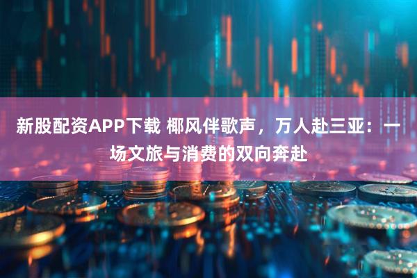 新股配资APP下载 椰风伴歌声，万人赴三亚：一场文旅与消费的双向奔赴