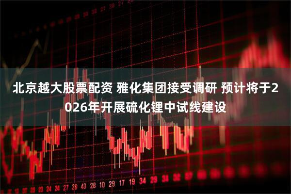 北京越大股票配资 雅化集团接受调研 预计将于2026年开展硫化锂中试线建设