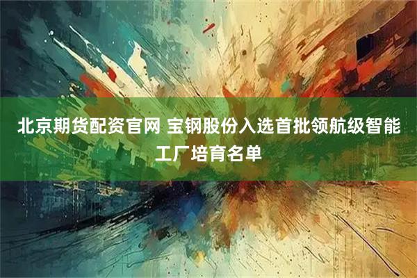 北京期货配资官网 宝钢股份入选首批领航级智能工厂培育名单