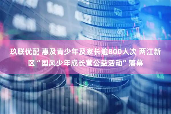玖联优配 惠及青少年及家长逾800人次 两江新区“国风少年成长营公益活动”落幕