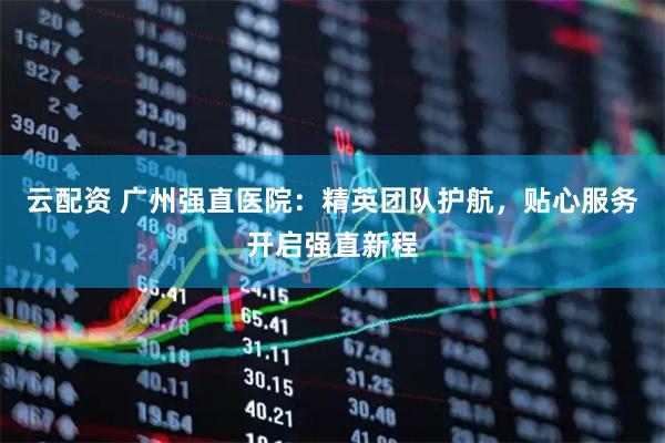云配资 广州强直医院：精英团队护航，贴心服务开启强直新程