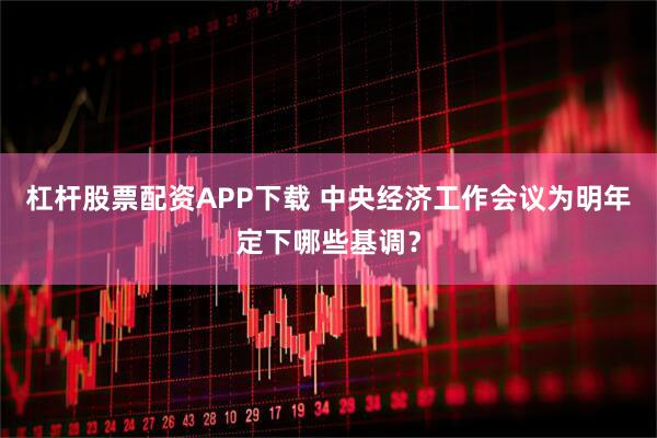杠杆股票配资APP下载 中央经济工作会议为明年定下哪些基调？