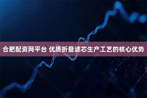 合肥配资网平台 优质折叠滤芯生产工艺的核心优势