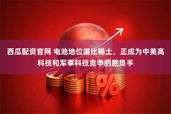 西瓜配资官网 电池地位堪比稀土，正成为中美高科技和军事科技竞争的胜负手