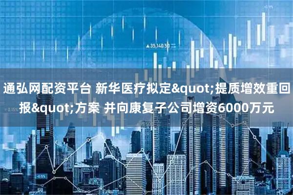 通弘网配资平台 新华医疗拟定"提质增效重回报"方案 并向康复子公司增资6000万元
