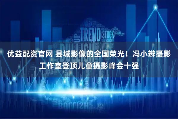 优益配资官网 县域影像的全国荣光！冯小辫摄影工作室登顶儿童摄影峰会十强