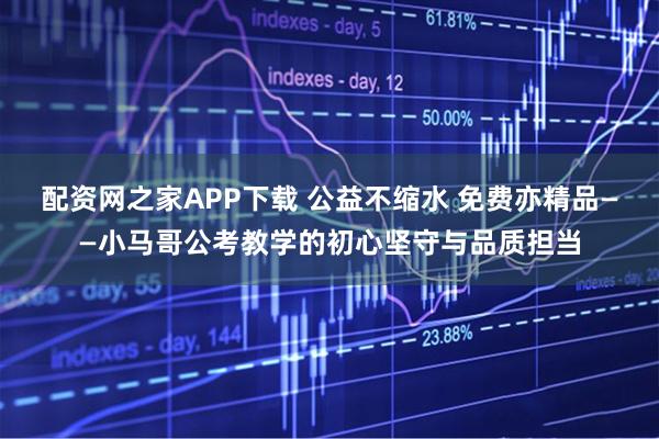 配资网之家APP下载 公益不缩水 免费亦精品——小马哥公考教学的初心坚守与品质担当