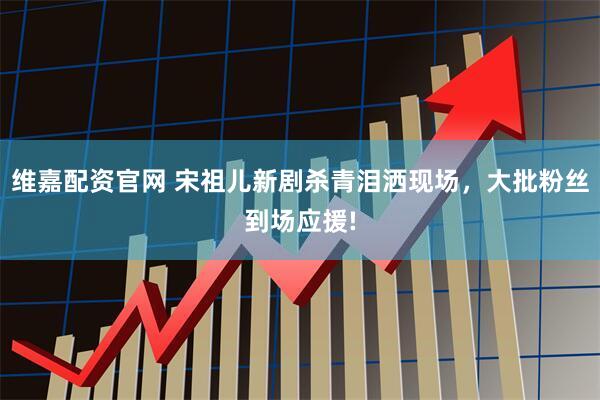 维嘉配资官网 宋祖儿新剧杀青泪洒现场，大批粉丝到场应援!