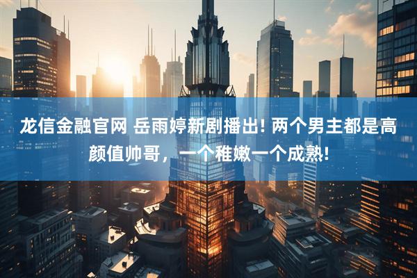 龙信金融官网 岳雨婷新剧播出! 两个男主都是高颜值帅哥，一个稚嫩一个成熟!