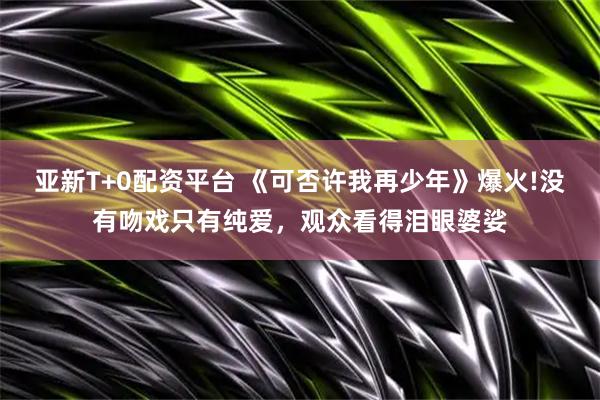 亚新T+0配资平台 《可否许我再少年》爆火!没有吻戏只有纯爱，观众看得泪眼婆娑