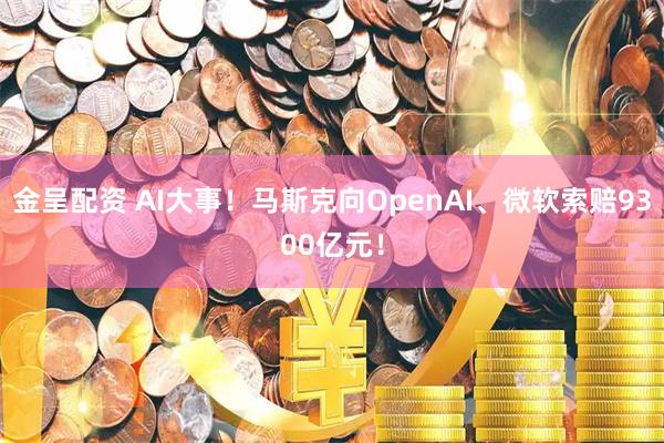金呈配资 AI大事！马斯克向OpenAI、微软索赔9300亿元！