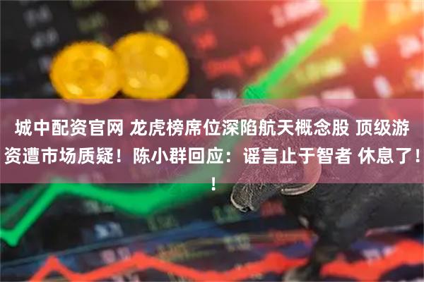 城中配资官网 龙虎榜席位深陷航天概念股 顶级游资遭市场质疑！陈小群回应：谣言止于智者 休息了！