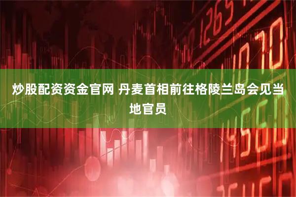 炒股配资资金官网 丹麦首相前往格陵兰岛会见当地官员