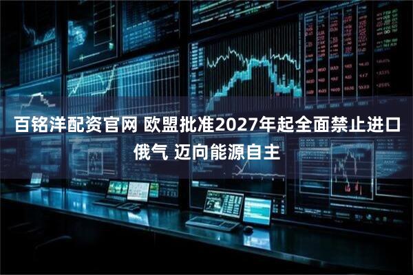 百铭洋配资官网 欧盟批准2027年起全面禁止进口俄气 迈向能源自主