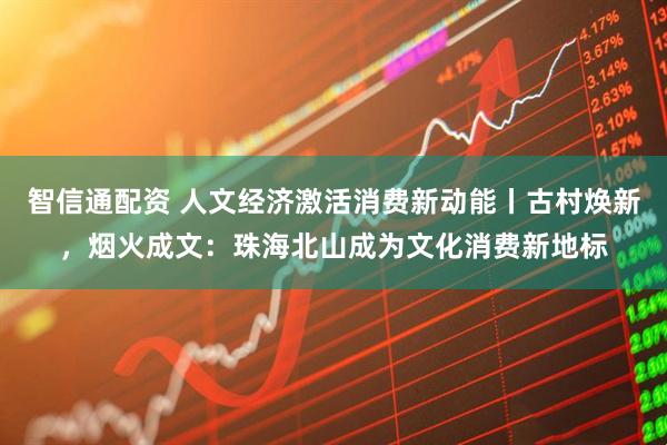 智信通配资 人文经济激活消费新动能丨古村焕新，烟火成文：珠海北山成为文化消费新地标