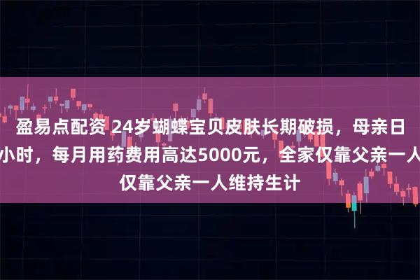 盈易点配资 24岁蝴蝶宝贝皮肤长期破损，母亲日均护理数小时，每月用药费用高达5000元，全家仅靠父亲一人维持生计